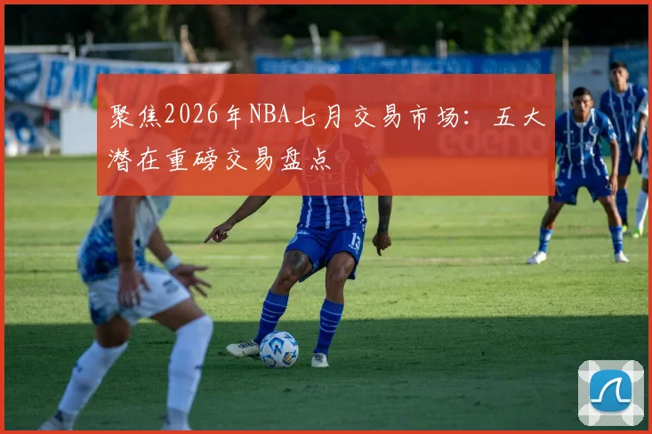 聚焦2026年NBA七月交易市场:五大潜在重磅交易盘点