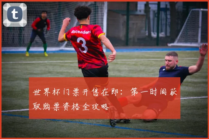 世界杯门票开售在即:第一时间获取购票资格全攻略