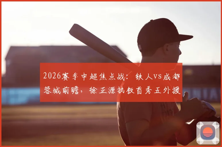 2026赛季中超焦点战:铁人vs成都蓉城前瞻,徐正源执教首秀五外援如何排兵布阵?