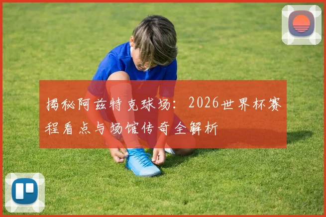 揭秘阿兹特克球场:2026世界杯赛程看点与场馆传奇全解析