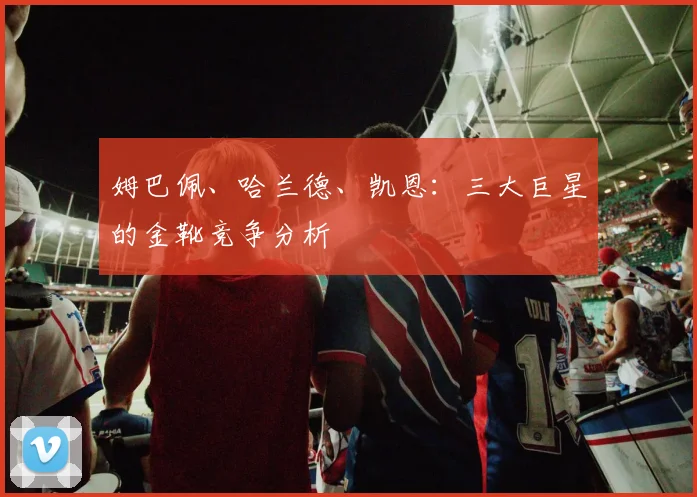 姆巴佩、哈兰德、凯恩:三大巨星的金靴竞争分析