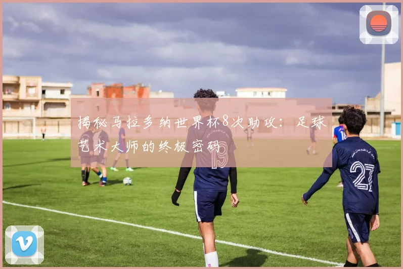 揭秘马拉多纳世界杯8次助攻：足球艺术大师的终极密码