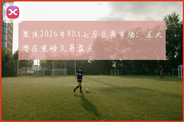 聚焦2026年NBA七月交易市场:五大潜在重磅交易盘点